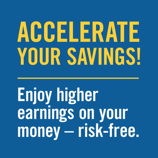 Accelerate your savings. Enjoy higher earnings on your money risk free.